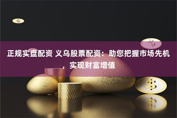 正规实盘配资 义乌股票配资：助您把握市场先机，实现财富增值