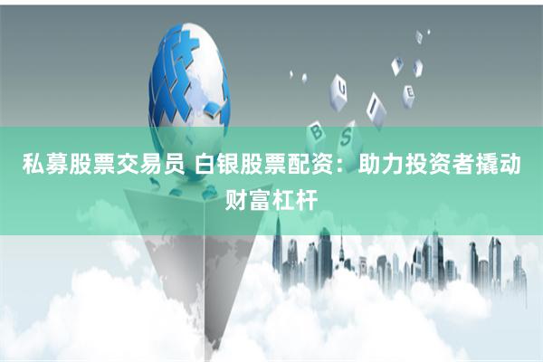 私募股票交易员 白银股票配资：助力投资者撬动财富杠杆