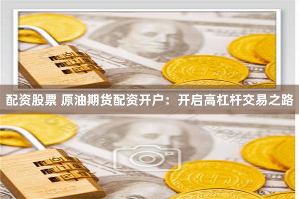 配资股票 原油期货配资开户：开启高杠杆交易之路