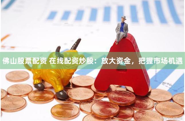 佛山股票配资 在线配资炒股：放大资金，把握市场机遇