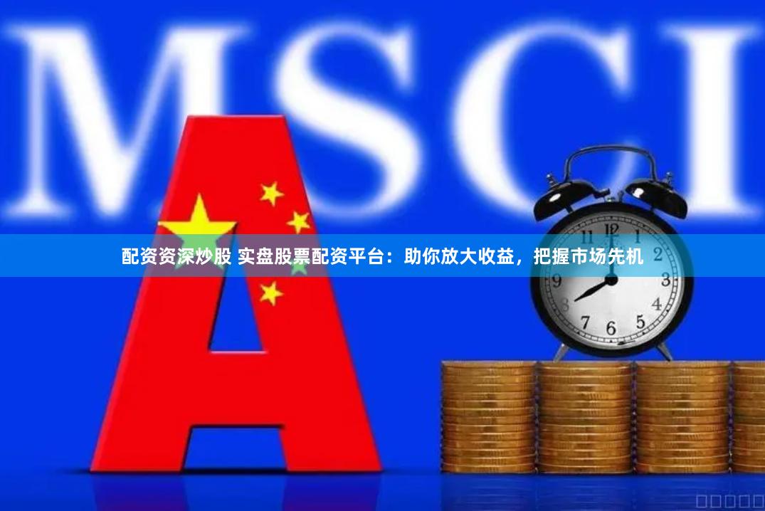 配资资深炒股 实盘股票配资平台：助你放大收益，把握市场先机