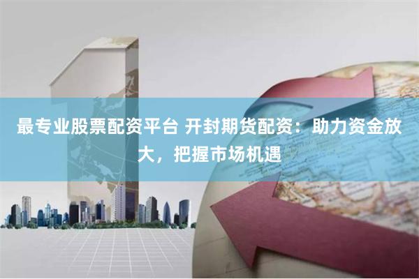最专业股票配资平台 开封期货配资：助力资金放大，把握市场机遇